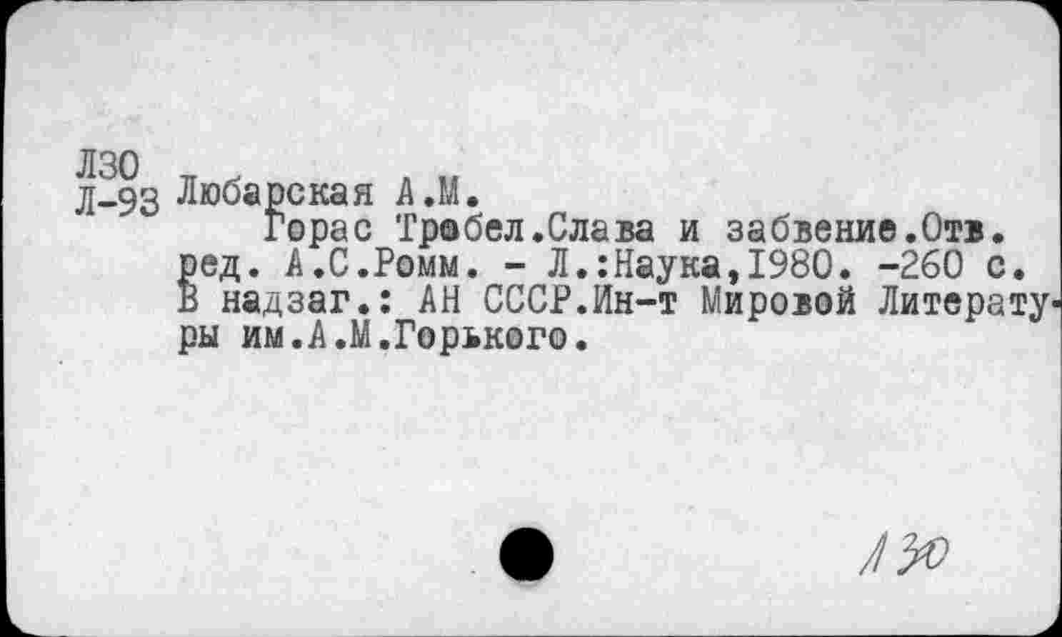 ﻿лзо л х я ,, д-93 Любарская А.М.
Горас Тробел.Слава и забвение.Отв. ред. А.С.Ромм. - Л.:Наука,1980. -260 с. В надзаг.: АН СССР.Ин-т Мировой Литерату' ры им.А.М.Горького.
